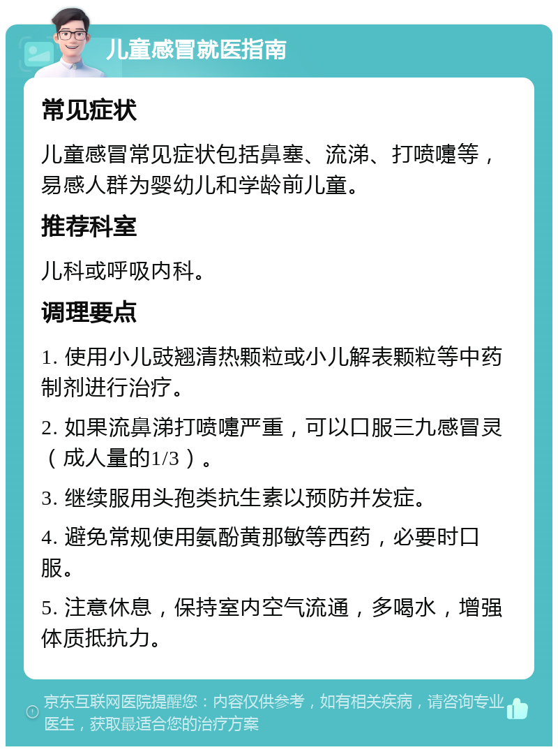 儿童感冒就医指南 常见症状 儿童感冒常见症状包括鼻塞、流涕、打喷嚏等，易感人群为婴幼儿和学龄前儿童。 推荐科室 儿科或呼吸内科。 调理要点 1. 使用小儿豉翘清热颗粒或小儿解表颗粒等中药制剂进行治疗。 2. 如果流鼻涕打喷嚏严重，可以口服三九感冒灵（成人量的1/3）。 3. 继续服用头孢类抗生素以预防并发症。 4. 避免常规使用氨酚黄那敏等西药，必要时口服。 5. 注意休息，保持室内空气流通，多喝水，增强体质抵抗力。