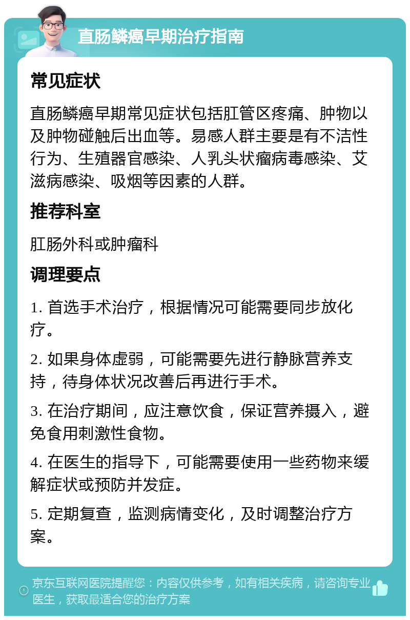 直肠鳞癌早期治疗指南 常见症状 直肠鳞癌早期常见症状包括肛管区疼痛、肿物以及肿物碰触后出血等。易感人群主要是有不洁性行为、生殖器官感染、人乳头状瘤病毒感染、艾滋病感染、吸烟等因素的人群。 推荐科室 肛肠外科或肿瘤科 调理要点 1. 首选手术治疗，根据情况可能需要同步放化疗。 2. 如果身体虚弱，可能需要先进行静脉营养支持，待身体状况改善后再进行手术。 3. 在治疗期间，应注意饮食，保证营养摄入，避免食用刺激性食物。 4. 在医生的指导下，可能需要使用一些药物来缓解症状或预防并发症。 5. 定期复查，监测病情变化，及时调整治疗方案。