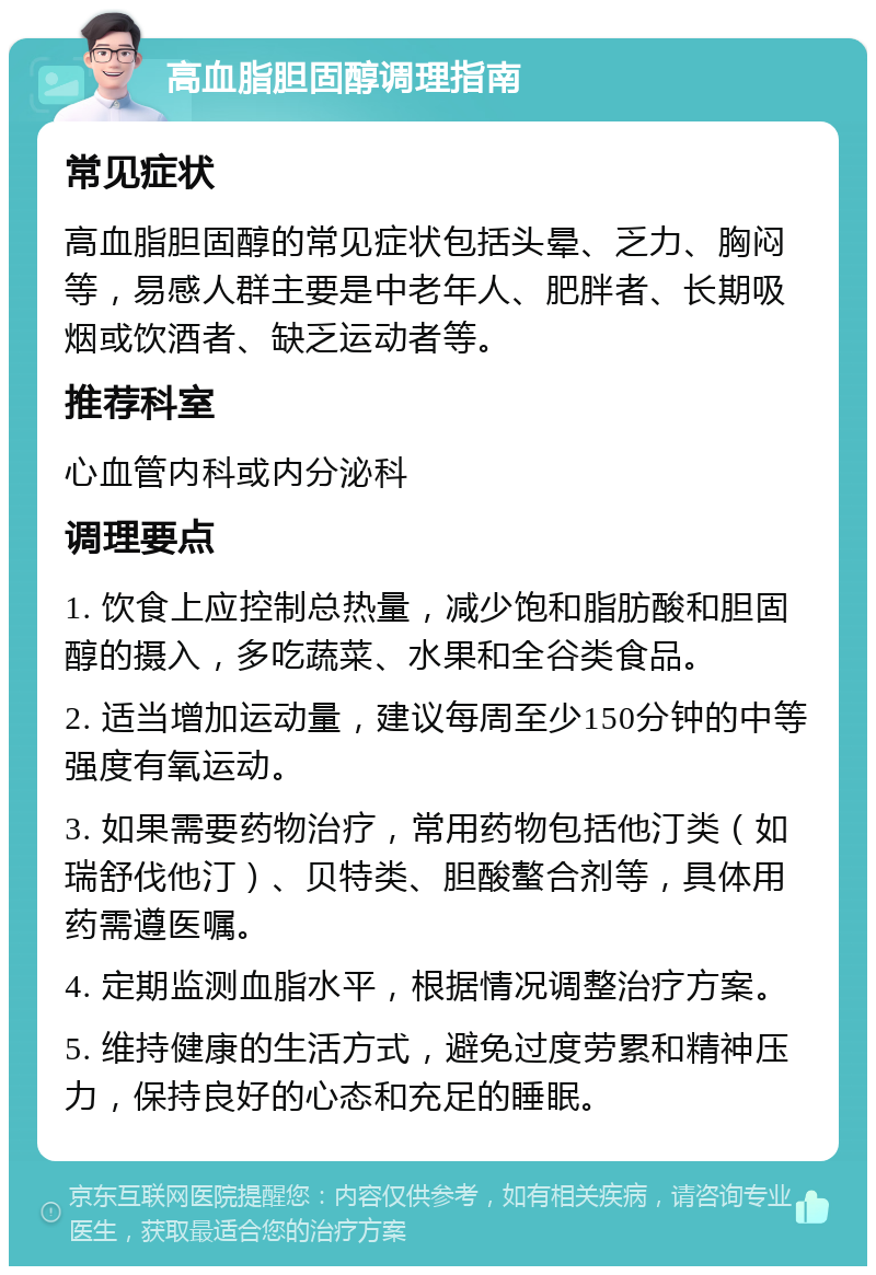 高血脂胆固醇调理指南 常见症状 高血脂胆固醇的常见症状包括头晕、乏力、胸闷等，易感人群主要是中老年人、肥胖者、长期吸烟或饮酒者、缺乏运动者等。 推荐科室 心血管内科或内分泌科 调理要点 1. 饮食上应控制总热量，减少饱和脂肪酸和胆固醇的摄入，多吃蔬菜、水果和全谷类食品。 2. 适当增加运动量，建议每周至少150分钟的中等强度有氧运动。 3. 如果需要药物治疗，常用药物包括他汀类（如瑞舒伐他汀）、贝特类、胆酸螯合剂等，具体用药需遵医嘱。 4. 定期监测血脂水平，根据情况调整治疗方案。 5. 维持健康的生活方式，避免过度劳累和精神压力，保持良好的心态和充足的睡眠。