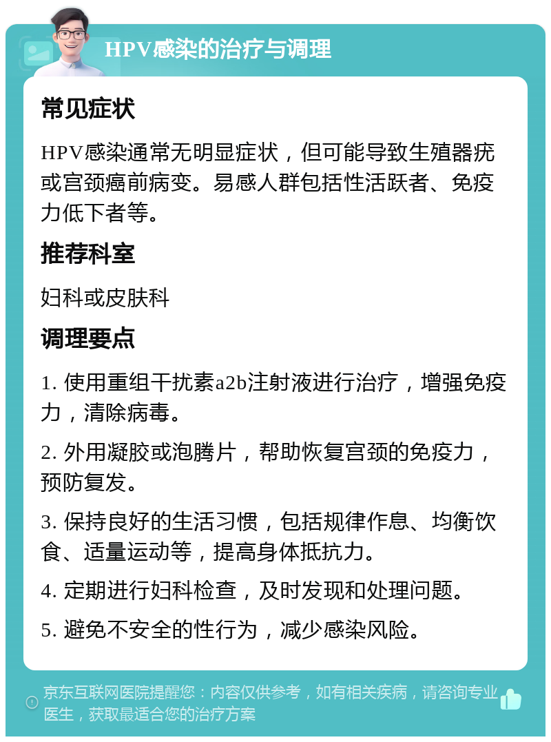 HPV感染的治疗与调理 常见症状 HPV感染通常无明显症状，但可能导致生殖器疣或宫颈癌前病变。易感人群包括性活跃者、免疫力低下者等。 推荐科室 妇科或皮肤科 调理要点 1. 使用重组干扰素a2b注射液进行治疗，增强免疫力，清除病毒。 2. 外用凝胶或泡腾片，帮助恢复宫颈的免疫力，预防复发。 3. 保持良好的生活习惯，包括规律作息、均衡饮食、适量运动等，提高身体抵抗力。 4. 定期进行妇科检查，及时发现和处理问题。 5. 避免不安全的性行为，减少感染风险。