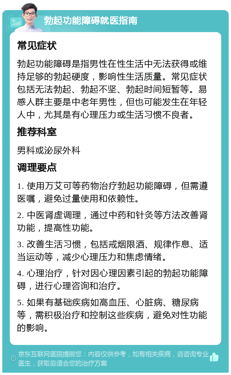 勃起功能障碍就医指南 常见症状 勃起功能障碍是指男性在性生活中无法获得或维持足够的勃起硬度，影响性生活质量。常见症状包括无法勃起、勃起不坚、勃起时间短暂等。易感人群主要是中老年男性，但也可能发生在年轻人中，尤其是有心理压力或生活习惯不良者。 推荐科室 男科或泌尿外科 调理要点 1. 使用万艾可等药物治疗勃起功能障碍，但需遵医嘱，避免过量使用和依赖性。 2. 中医肾虚调理，通过中药和针灸等方法改善肾功能，提高性功能。 3. 改善生活习惯，包括戒烟限酒、规律作息、适当运动等，减少心理压力和焦虑情绪。 4. 心理治疗，针对因心理因素引起的勃起功能障碍，进行心理咨询和治疗。 5. 如果有基础疾病如高血压、心脏病、糖尿病等，需积极治疗和控制这些疾病，避免对性功能的影响。