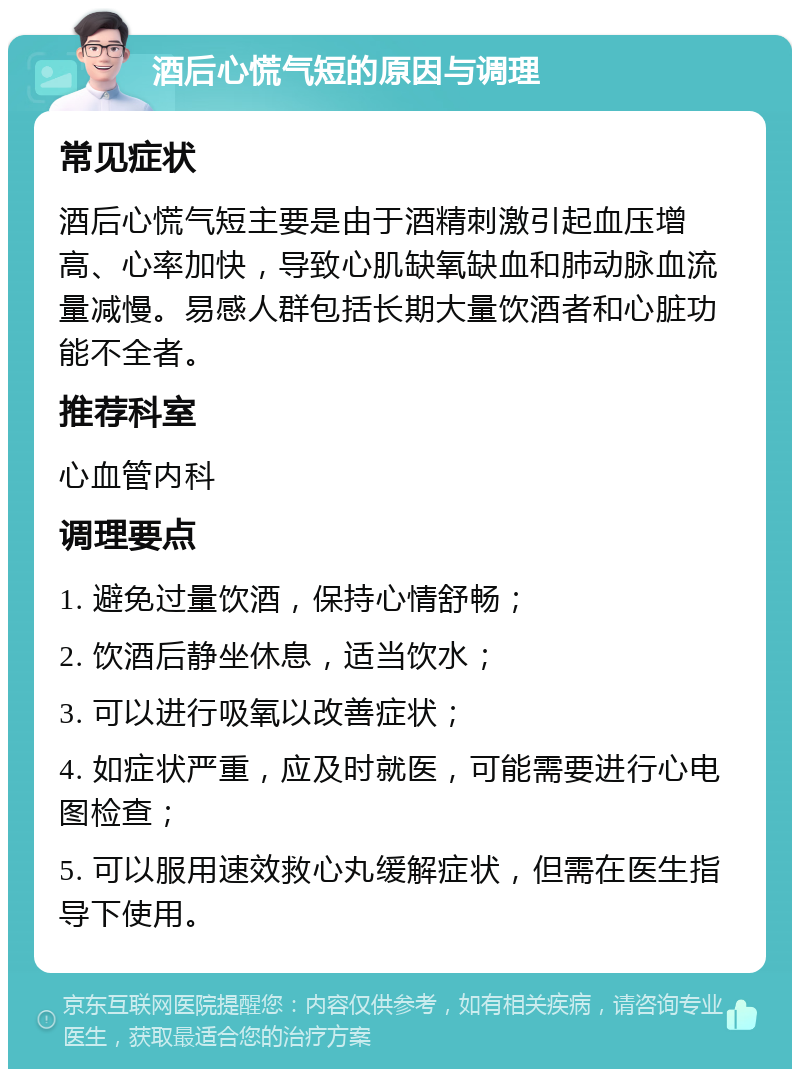 酒后心慌气短的原因与调理 常见症状 酒后心慌气短主要是由于酒精刺激引起血压增高、心率加快，导致心肌缺氧缺血和肺动脉血流量减慢。易感人群包括长期大量饮酒者和心脏功能不全者。 推荐科室 心血管内科 调理要点 1. 避免过量饮酒，保持心情舒畅； 2. 饮酒后静坐休息，适当饮水； 3. 可以进行吸氧以改善症状； 4. 如症状严重，应及时就医，可能需要进行心电图检查； 5. 可以服用速效救心丸缓解症状，但需在医生指导下使用。