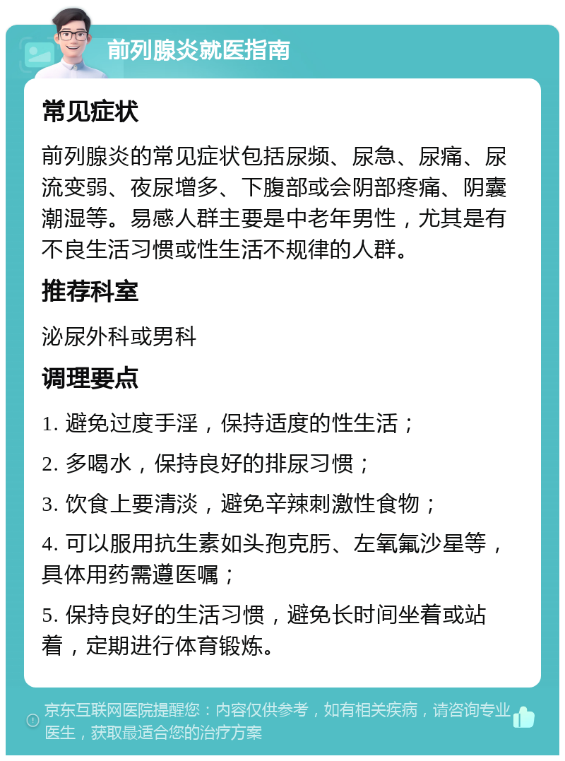 前列腺炎就医指南 常见症状 前列腺炎的常见症状包括尿频、尿急、尿痛、尿流变弱、夜尿增多、下腹部或会阴部疼痛、阴囊潮湿等。易感人群主要是中老年男性，尤其是有不良生活习惯或性生活不规律的人群。 推荐科室 泌尿外科或男科 调理要点 1. 避免过度手淫，保持适度的性生活； 2. 多喝水，保持良好的排尿习惯； 3. 饮食上要清淡，避免辛辣刺激性食物； 4. 可以服用抗生素如头孢克肟、左氧氟沙星等，具体用药需遵医嘱； 5. 保持良好的生活习惯，避免长时间坐着或站着，定期进行体育锻炼。