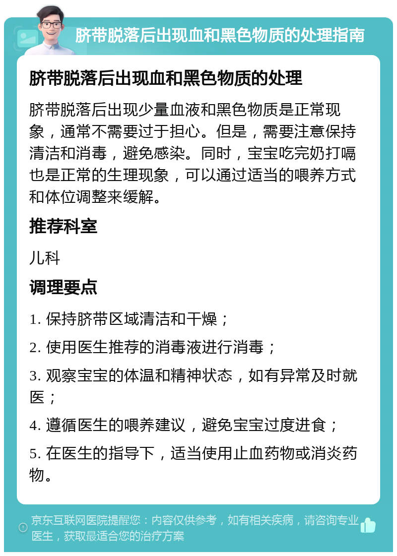 脐带脱落后出现血和黑色物质的处理指南 脐带脱落后出现血和黑色物质的处理 脐带脱落后出现少量血液和黑色物质是正常现象，通常不需要过于担心。但是，需要注意保持清洁和消毒，避免感染。同时，宝宝吃完奶打嗝也是正常的生理现象，可以通过适当的喂养方式和体位调整来缓解。 推荐科室 儿科 调理要点 1. 保持脐带区域清洁和干燥； 2. 使用医生推荐的消毒液进行消毒； 3. 观察宝宝的体温和精神状态，如有异常及时就医； 4. 遵循医生的喂养建议，避免宝宝过度进食； 5. 在医生的指导下，适当使用止血药物或消炎药物。