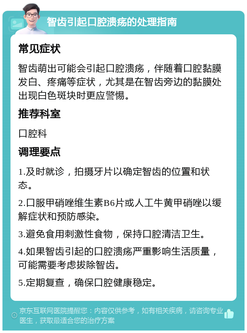 智齿引起口腔溃疡的处理指南 常见症状 智齿萌出可能会引起口腔溃疡，伴随着口腔黏膜发白、疼痛等症状，尤其是在智齿旁边的黏膜处出现白色斑块时更应警惕。 推荐科室 口腔科 调理要点 1.及时就诊，拍摄牙片以确定智齿的位置和状态。 2.口服甲硝唑维生素B6片或人工牛黄甲硝唑以缓解症状和预防感染。 3.避免食用刺激性食物，保持口腔清洁卫生。 4.如果智齿引起的口腔溃疡严重影响生活质量，可能需要考虑拔除智齿。 5.定期复查，确保口腔健康稳定。