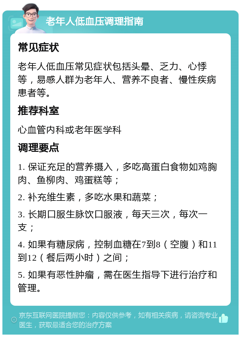 老年人低血压调理指南 常见症状 老年人低血压常见症状包括头晕、乏力、心悸等，易感人群为老年人、营养不良者、慢性疾病患者等。 推荐科室 心血管内科或老年医学科 调理要点 1. 保证充足的营养摄入，多吃高蛋白食物如鸡胸肉、鱼柳肉、鸡蛋糕等； 2. 补充维生素，多吃水果和蔬菜； 3. 长期口服生脉饮口服液，每天三次，每次一支； 4. 如果有糖尿病，控制血糖在7到8（空腹）和11到12（餐后两小时）之间； 5. 如果有恶性肿瘤，需在医生指导下进行治疗和管理。