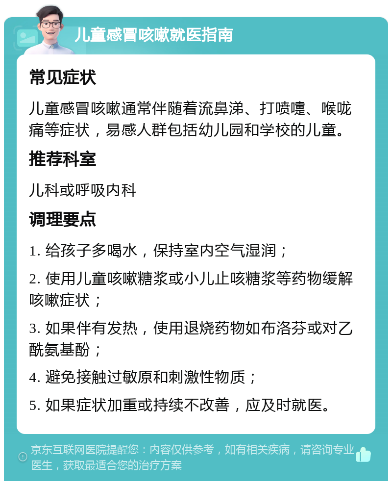 儿童感冒咳嗽就医指南 常见症状 儿童感冒咳嗽通常伴随着流鼻涕、打喷嚏、喉咙痛等症状，易感人群包括幼儿园和学校的儿童。 推荐科室 儿科或呼吸内科 调理要点 1. 给孩子多喝水，保持室内空气湿润； 2. 使用儿童咳嗽糖浆或小儿止咳糖浆等药物缓解咳嗽症状； 3. 如果伴有发热，使用退烧药物如布洛芬或对乙酰氨基酚； 4. 避免接触过敏原和刺激性物质； 5. 如果症状加重或持续不改善，应及时就医。