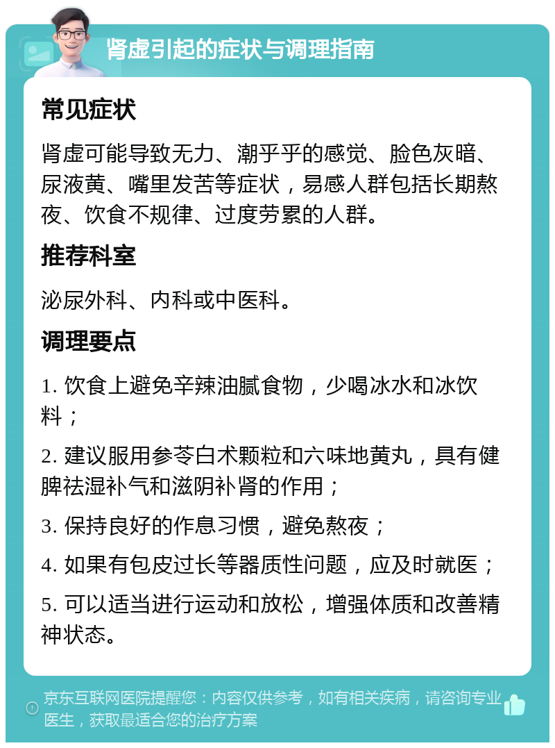 肾虚引起的症状与调理指南 常见症状 肾虚可能导致无力、潮乎乎的感觉、脸色灰暗、尿液黄、嘴里发苦等症状，易感人群包括长期熬夜、饮食不规律、过度劳累的人群。 推荐科室 泌尿外科、内科或中医科。 调理要点 1. 饮食上避免辛辣油腻食物，少喝冰水和冰饮料； 2. 建议服用参苓白术颗粒和六味地黄丸，具有健脾祛湿补气和滋阴补肾的作用； 3. 保持良好的作息习惯，避免熬夜； 4. 如果有包皮过长等器质性问题，应及时就医； 5. 可以适当进行运动和放松，增强体质和改善精神状态。