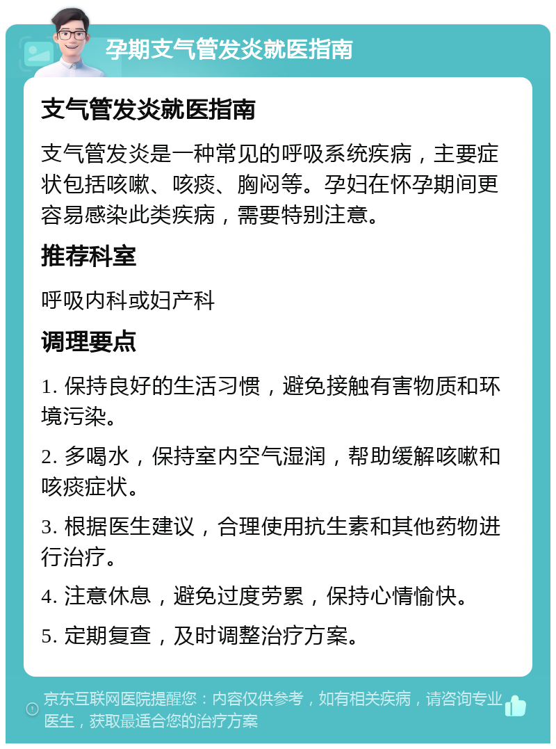 孕期支气管发炎就医指南 支气管发炎就医指南 支气管发炎是一种常见的呼吸系统疾病，主要症状包括咳嗽、咳痰、胸闷等。孕妇在怀孕期间更容易感染此类疾病，需要特别注意。 推荐科室 呼吸内科或妇产科 调理要点 1. 保持良好的生活习惯，避免接触有害物质和环境污染。 2. 多喝水，保持室内空气湿润，帮助缓解咳嗽和咳痰症状。 3. 根据医生建议，合理使用抗生素和其他药物进行治疗。 4. 注意休息，避免过度劳累，保持心情愉快。 5. 定期复查，及时调整治疗方案。