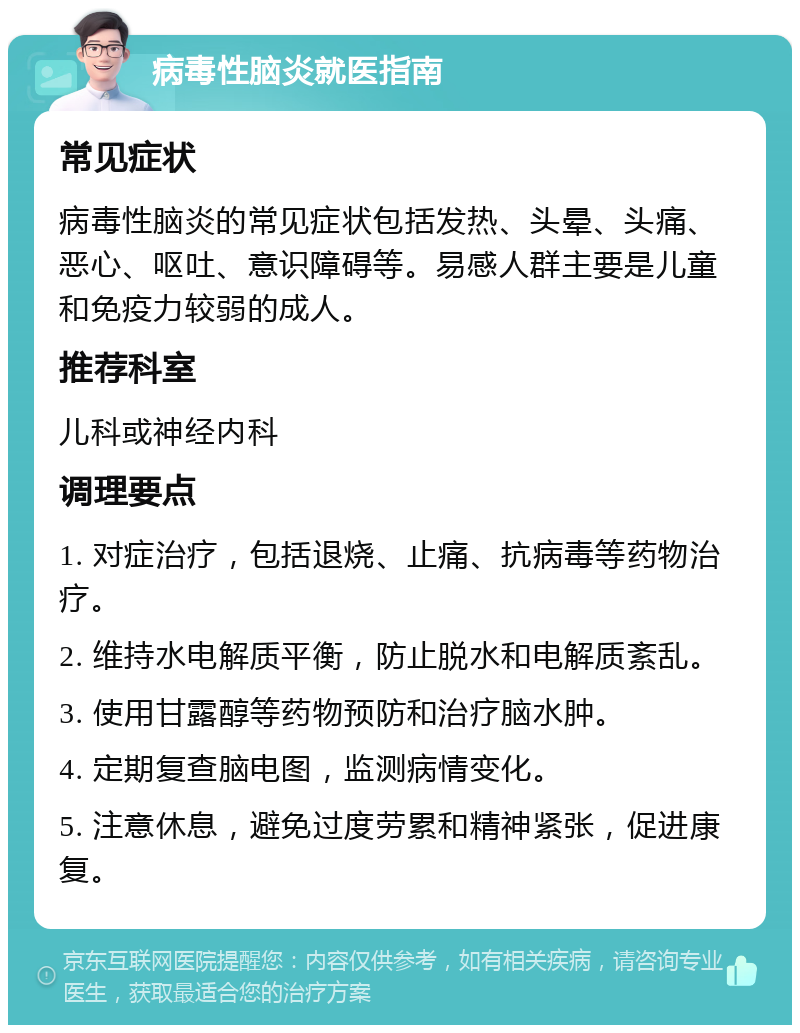 病毒性脑炎就医指南 常见症状 病毒性脑炎的常见症状包括发热、头晕、头痛、恶心、呕吐、意识障碍等。易感人群主要是儿童和免疫力较弱的成人。 推荐科室 儿科或神经内科 调理要点 1. 对症治疗，包括退烧、止痛、抗病毒等药物治疗。 2. 维持水电解质平衡，防止脱水和电解质紊乱。 3. 使用甘露醇等药物预防和治疗脑水肿。 4. 定期复查脑电图，监测病情变化。 5. 注意休息，避免过度劳累和精神紧张，促进康复。