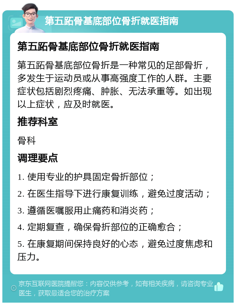 第五跖骨基底部位骨折就医指南 第五跖骨基底部位骨折就医指南 第五跖骨基底部位骨折是一种常见的足部骨折，多发生于运动员或从事高强度工作的人群。主要症状包括剧烈疼痛、肿胀、无法承重等。如出现以上症状，应及时就医。 推荐科室 骨科 调理要点 1. 使用专业的护具固定骨折部位； 2. 在医生指导下进行康复训练，避免过度活动； 3. 遵循医嘱服用止痛药和消炎药； 4. 定期复查，确保骨折部位的正确愈合； 5. 在康复期间保持良好的心态，避免过度焦虑和压力。