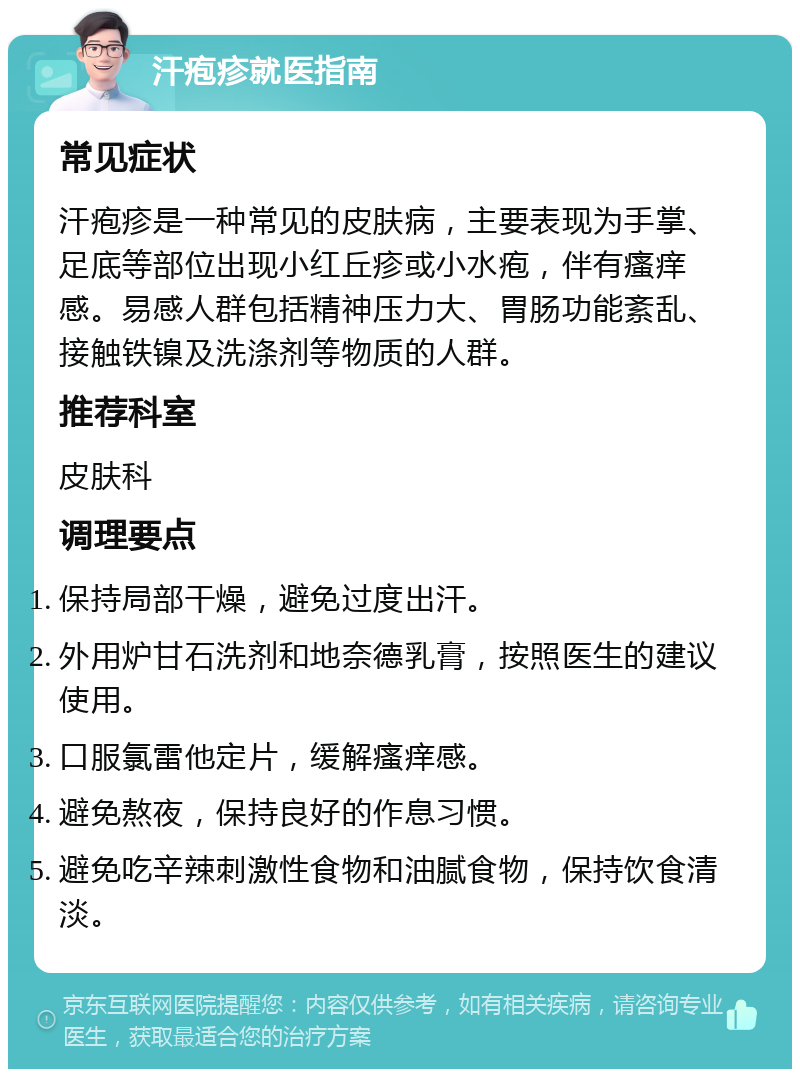 汗疱疹就医指南 常见症状 汗疱疹是一种常见的皮肤病，主要表现为手掌、足底等部位出现小红丘疹或小水疱，伴有瘙痒感。易感人群包括精神压力大、胃肠功能紊乱、接触铁镍及洗涤剂等物质的人群。 推荐科室 皮肤科 调理要点 保持局部干燥，避免过度出汗。 外用炉甘石洗剂和地奈德乳膏，按照医生的建议使用。 口服氯雷他定片，缓解瘙痒感。 避免熬夜，保持良好的作息习惯。 避免吃辛辣刺激性食物和油腻食物，保持饮食清淡。