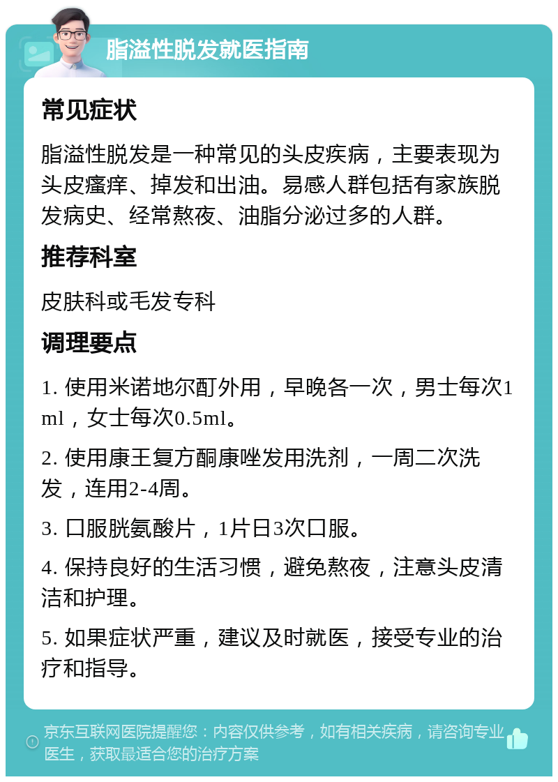 脂溢性脱发就医指南 常见症状 脂溢性脱发是一种常见的头皮疾病，主要表现为头皮瘙痒、掉发和出油。易感人群包括有家族脱发病史、经常熬夜、油脂分泌过多的人群。 推荐科室 皮肤科或毛发专科 调理要点 1. 使用米诺地尔酊外用，早晚各一次，男士每次1ml，女士每次0.5ml。 2. 使用康王复方酮康唑发用洗剂，一周二次洗发，连用2-4周。 3. 口服胱氨酸片，1片日3次口服。 4. 保持良好的生活习惯，避免熬夜，注意头皮清洁和护理。 5. 如果症状严重，建议及时就医，接受专业的治疗和指导。