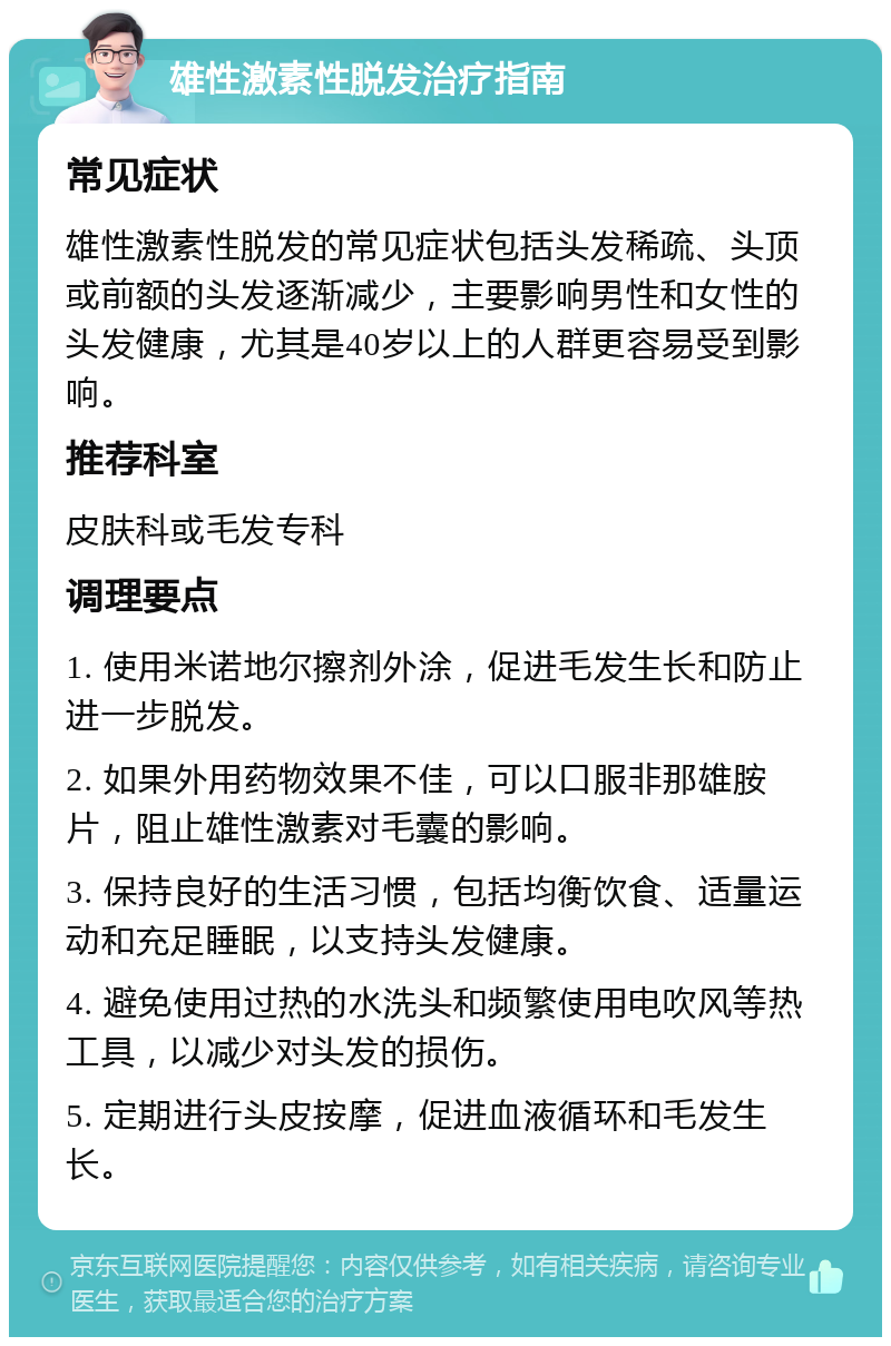 雄性激素性脱发治疗指南 常见症状 雄性激素性脱发的常见症状包括头发稀疏、头顶或前额的头发逐渐减少，主要影响男性和女性的头发健康，尤其是40岁以上的人群更容易受到影响。 推荐科室 皮肤科或毛发专科 调理要点 1. 使用米诺地尔擦剂外涂，促进毛发生长和防止进一步脱发。 2. 如果外用药物效果不佳，可以口服非那雄胺片，阻止雄性激素对毛囊的影响。 3. 保持良好的生活习惯，包括均衡饮食、适量运动和充足睡眠，以支持头发健康。 4. 避免使用过热的水洗头和频繁使用电吹风等热工具，以减少对头发的损伤。 5. 定期进行头皮按摩，促进血液循环和毛发生长。