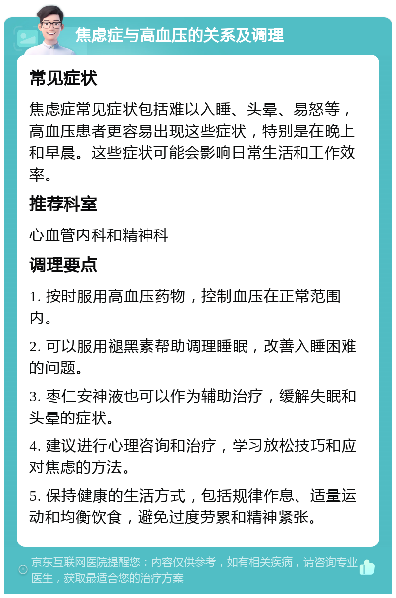 焦虑症与高血压的关系及调理 常见症状 焦虑症常见症状包括难以入睡、头晕、易怒等，高血压患者更容易出现这些症状，特别是在晚上和早晨。这些症状可能会影响日常生活和工作效率。 推荐科室 心血管内科和精神科 调理要点 1. 按时服用高血压药物，控制血压在正常范围内。 2. 可以服用褪黑素帮助调理睡眠，改善入睡困难的问题。 3. 枣仁安神液也可以作为辅助治疗，缓解失眠和头晕的症状。 4. 建议进行心理咨询和治疗，学习放松技巧和应对焦虑的方法。 5. 保持健康的生活方式，包括规律作息、适量运动和均衡饮食，避免过度劳累和精神紧张。