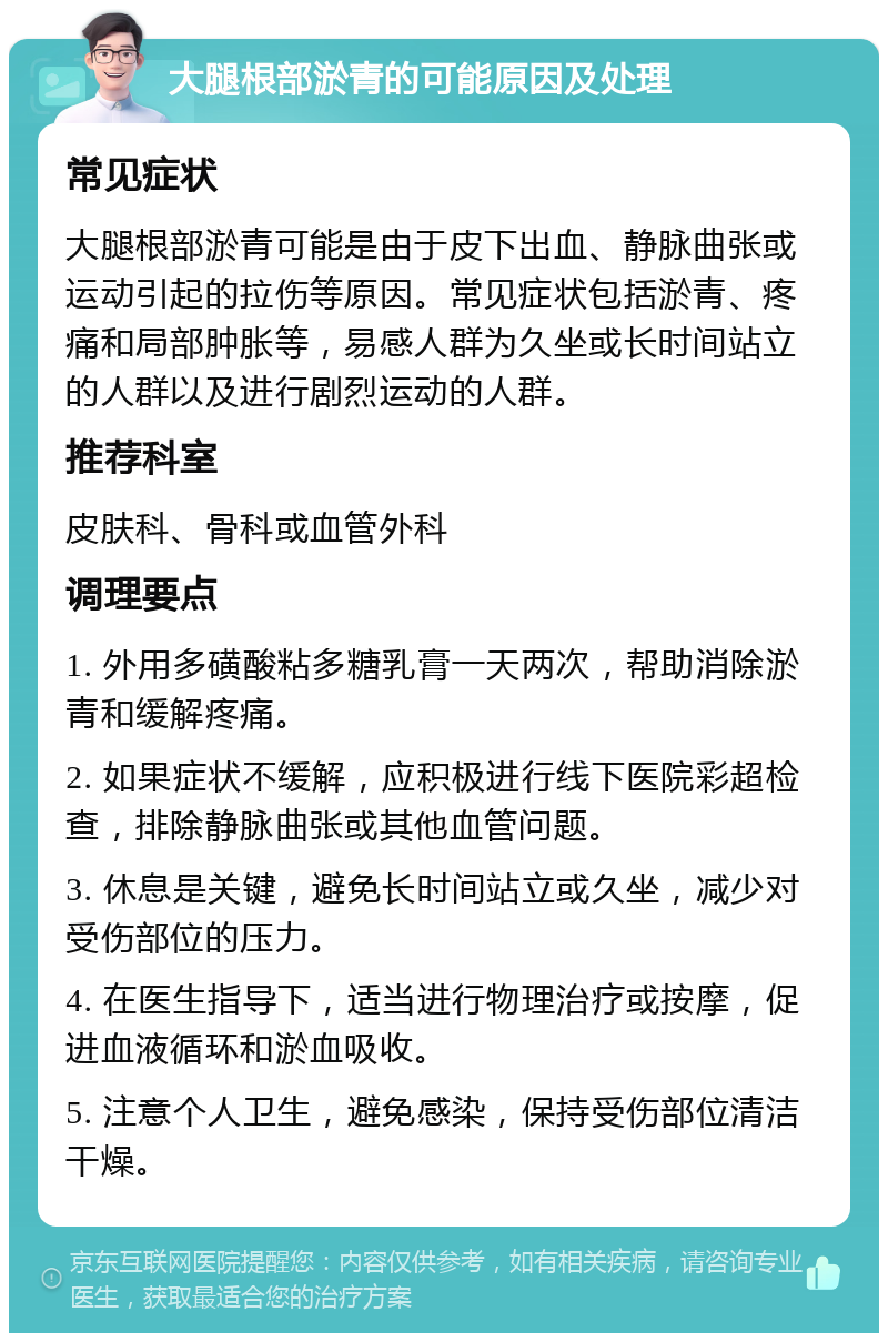 大腿根部淤青的可能原因及处理 常见症状 大腿根部淤青可能是由于皮下出血、静脉曲张或运动引起的拉伤等原因。常见症状包括淤青、疼痛和局部肿胀等，易感人群为久坐或长时间站立的人群以及进行剧烈运动的人群。 推荐科室 皮肤科、骨科或血管外科 调理要点 1. 外用多磺酸粘多糖乳膏一天两次，帮助消除淤青和缓解疼痛。 2. 如果症状不缓解，应积极进行线下医院彩超检查，排除静脉曲张或其他血管问题。 3. 休息是关键，避免长时间站立或久坐，减少对受伤部位的压力。 4. 在医生指导下，适当进行物理治疗或按摩，促进血液循环和淤血吸收。 5. 注意个人卫生，避免感染，保持受伤部位清洁干燥。