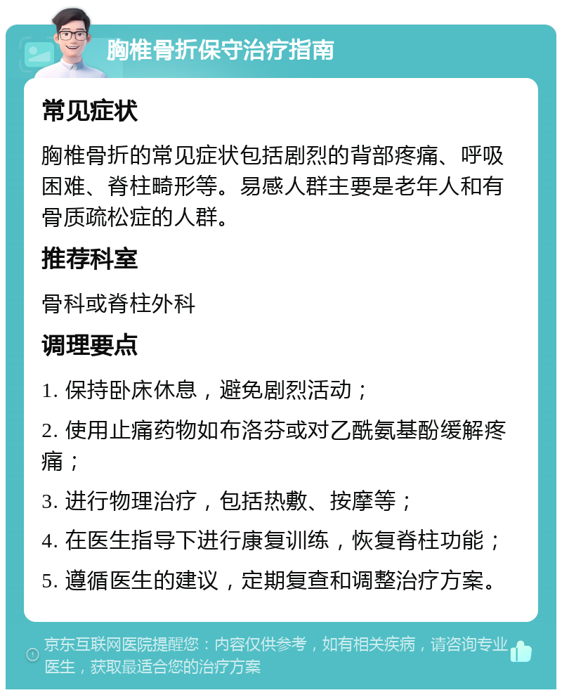 胸椎骨折保守治疗指南 常见症状 胸椎骨折的常见症状包括剧烈的背部疼痛、呼吸困难、脊柱畸形等。易感人群主要是老年人和有骨质疏松症的人群。 推荐科室 骨科或脊柱外科 调理要点 1. 保持卧床休息，避免剧烈活动； 2. 使用止痛药物如布洛芬或对乙酰氨基酚缓解疼痛； 3. 进行物理治疗，包括热敷、按摩等； 4. 在医生指导下进行康复训练，恢复脊柱功能； 5. 遵循医生的建议，定期复查和调整治疗方案。