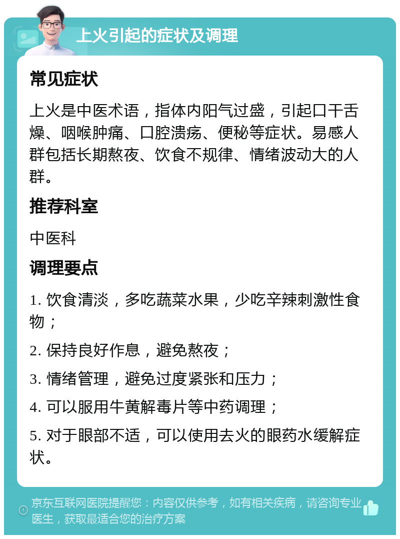 上火引起的症状及调理 常见症状 上火是中医术语，指体内阳气过盛，引起口干舌燥、咽喉肿痛、口腔溃疡、便秘等症状。易感人群包括长期熬夜、饮食不规律、情绪波动大的人群。 推荐科室 中医科 调理要点 1. 饮食清淡，多吃蔬菜水果，少吃辛辣刺激性食物； 2. 保持良好作息，避免熬夜； 3. 情绪管理，避免过度紧张和压力； 4. 可以服用牛黄解毒片等中药调理； 5. 对于眼部不适，可以使用去火的眼药水缓解症状。