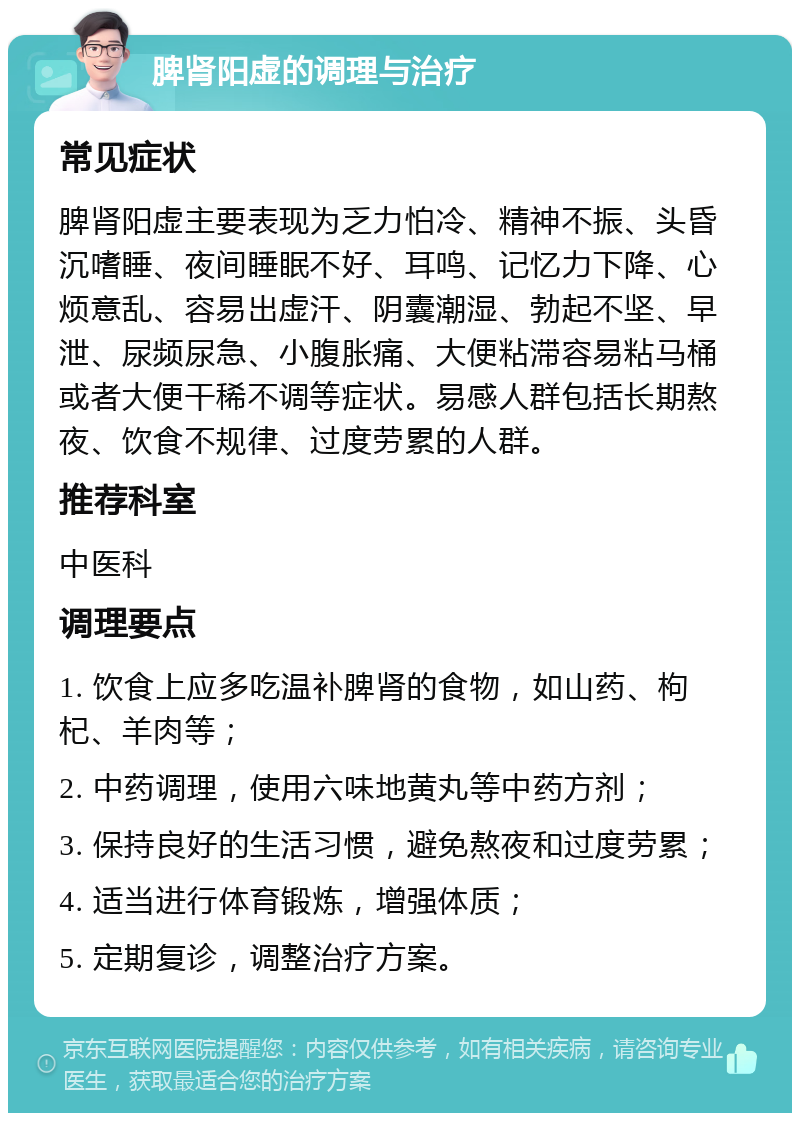 脾肾阳虚的调理与治疗 常见症状 脾肾阳虚主要表现为乏力怕冷、精神不振、头昏沉嗜睡、夜间睡眠不好、耳鸣、记忆力下降、心烦意乱、容易出虚汗、阴囊潮湿、勃起不坚、早泄、尿频尿急、小腹胀痛、大便粘滞容易粘马桶或者大便干稀不调等症状。易感人群包括长期熬夜、饮食不规律、过度劳累的人群。 推荐科室 中医科 调理要点 1. 饮食上应多吃温补脾肾的食物，如山药、枸杞、羊肉等； 2. 中药调理，使用六味地黄丸等中药方剂； 3. 保持良好的生活习惯，避免熬夜和过度劳累； 4. 适当进行体育锻炼，增强体质； 5. 定期复诊，调整治疗方案。