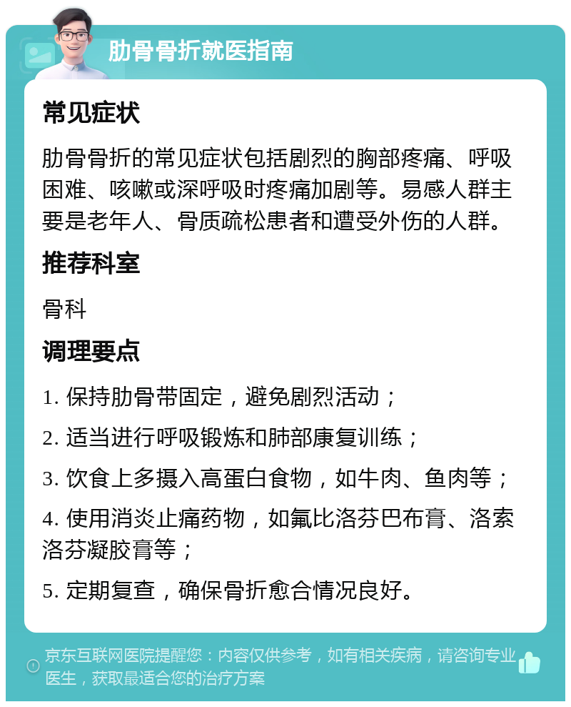 肋骨骨折就医指南 常见症状 肋骨骨折的常见症状包括剧烈的胸部疼痛、呼吸困难、咳嗽或深呼吸时疼痛加剧等。易感人群主要是老年人、骨质疏松患者和遭受外伤的人群。 推荐科室 骨科 调理要点 1. 保持肋骨带固定，避免剧烈活动； 2. 适当进行呼吸锻炼和肺部康复训练； 3. 饮食上多摄入高蛋白食物，如牛肉、鱼肉等； 4. 使用消炎止痛药物，如氟比洛芬巴布膏、洛索洛芬凝胶膏等； 5. 定期复查，确保骨折愈合情况良好。