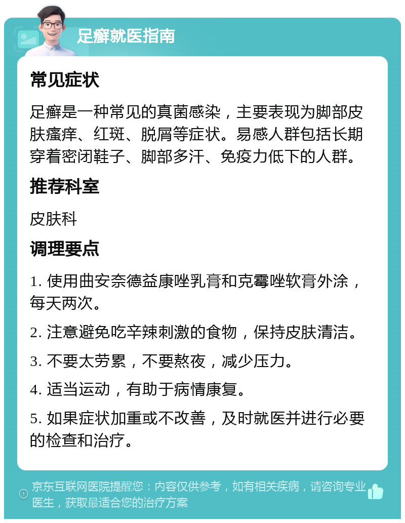 足癣就医指南 常见症状 足癣是一种常见的真菌感染，主要表现为脚部皮肤瘙痒、红斑、脱屑等症状。易感人群包括长期穿着密闭鞋子、脚部多汗、免疫力低下的人群。 推荐科室 皮肤科 调理要点 1. 使用曲安奈德益康唑乳膏和克霉唑软膏外涂，每天两次。 2. 注意避免吃辛辣刺激的食物，保持皮肤清洁。 3. 不要太劳累，不要熬夜，减少压力。 4. 适当运动，有助于病情康复。 5. 如果症状加重或不改善，及时就医并进行必要的检查和治疗。