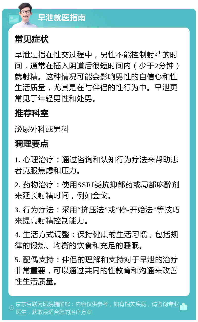 早泄就医指南 常见症状 早泄是指在性交过程中，男性不能控制射精的时间，通常在插入阴道后很短时间内（少于2分钟）就射精。这种情况可能会影响男性的自信心和性生活质量，尤其是在与伴侣的性行为中。早泄更常见于年轻男性和处男。 推荐科室 泌尿外科或男科 调理要点 1. 心理治疗：通过咨询和认知行为疗法来帮助患者克服焦虑和压力。 2. 药物治疗：使用SSRI类抗抑郁药或局部麻醉剂来延长射精时间，例如金戈。 3. 行为疗法：采用“挤压法”或“停-开始法”等技巧来提高射精控制能力。 4. 生活方式调整：保持健康的生活习惯，包括规律的锻炼、均衡的饮食和充足的睡眠。 5. 配偶支持：伴侣的理解和支持对于早泄的治疗非常重要，可以通过共同的性教育和沟通来改善性生活质量。