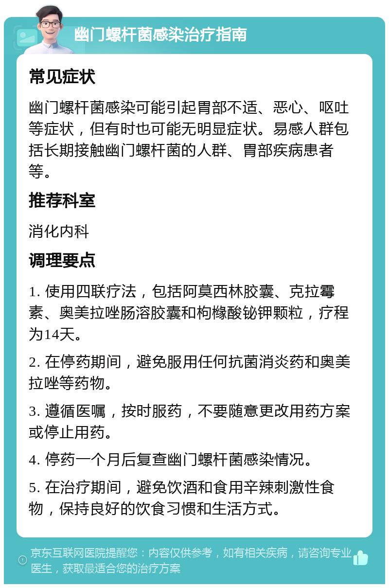 幽门螺杆菌感染治疗指南 常见症状 幽门螺杆菌感染可能引起胃部不适、恶心、呕吐等症状，但有时也可能无明显症状。易感人群包括长期接触幽门螺杆菌的人群、胃部疾病患者等。 推荐科室 消化内科 调理要点 1. 使用四联疗法，包括阿莫西林胶囊、克拉霉素、奥美拉唑肠溶胶囊和枸橼酸铋钾颗粒，疗程为14天。 2. 在停药期间，避免服用任何抗菌消炎药和奥美拉唑等药物。 3. 遵循医嘱，按时服药，不要随意更改用药方案或停止用药。 4. 停药一个月后复查幽门螺杆菌感染情况。 5. 在治疗期间，避免饮酒和食用辛辣刺激性食物，保持良好的饮食习惯和生活方式。