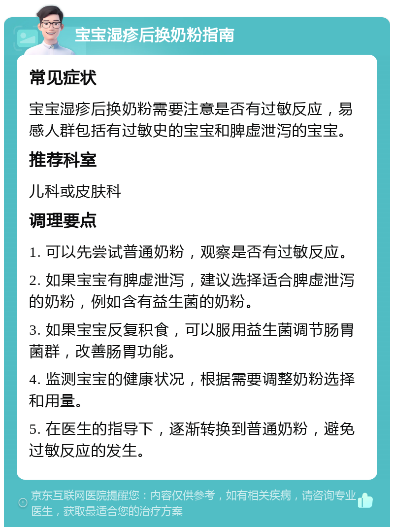 宝宝湿疹后换奶粉指南 常见症状 宝宝湿疹后换奶粉需要注意是否有过敏反应，易感人群包括有过敏史的宝宝和脾虚泄泻的宝宝。 推荐科室 儿科或皮肤科 调理要点 1. 可以先尝试普通奶粉，观察是否有过敏反应。 2. 如果宝宝有脾虚泄泻，建议选择适合脾虚泄泻的奶粉，例如含有益生菌的奶粉。 3. 如果宝宝反复积食，可以服用益生菌调节肠胃菌群，改善肠胃功能。 4. 监测宝宝的健康状况，根据需要调整奶粉选择和用量。 5. 在医生的指导下，逐渐转换到普通奶粉，避免过敏反应的发生。