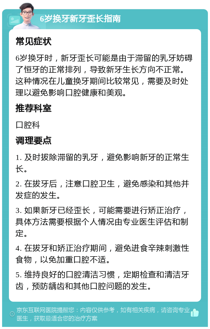 6岁换牙新牙歪长指南 常见症状 6岁换牙时，新牙歪长可能是由于滞留的乳牙妨碍了恒牙的正常排列，导致新牙生长方向不正常。这种情况在儿童换牙期间比较常见，需要及时处理以避免影响口腔健康和美观。 推荐科室 口腔科 调理要点 1. 及时拔除滞留的乳牙，避免影响新牙的正常生长。 2. 在拔牙后，注意口腔卫生，避免感染和其他并发症的发生。 3. 如果新牙已经歪长，可能需要进行矫正治疗，具体方法需要根据个人情况由专业医生评估和制定。 4. 在拔牙和矫正治疗期间，避免进食辛辣刺激性食物，以免加重口腔不适。 5. 维持良好的口腔清洁习惯，定期检查和清洁牙齿，预防龋齿和其他口腔问题的发生。