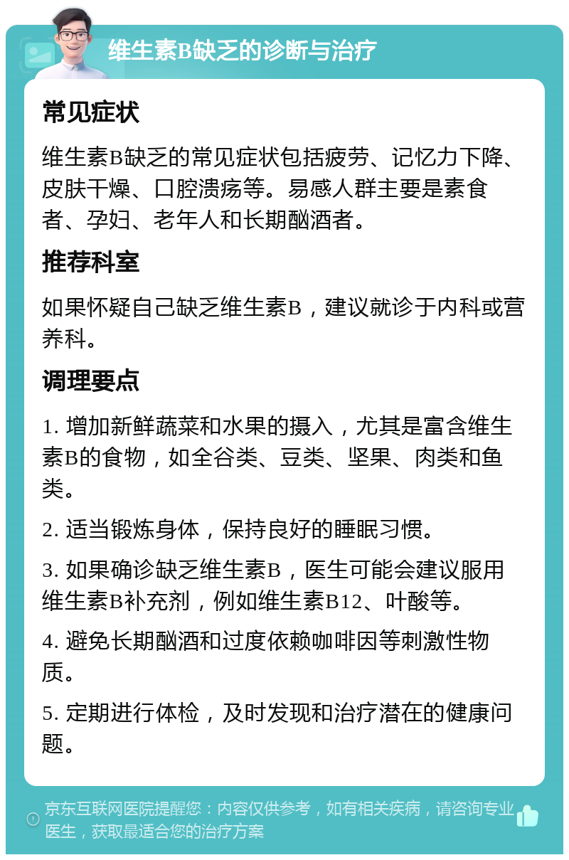 维生素B缺乏的诊断与治疗 常见症状 维生素B缺乏的常见症状包括疲劳、记忆力下降、皮肤干燥、口腔溃疡等。易感人群主要是素食者、孕妇、老年人和长期酗酒者。 推荐科室 如果怀疑自己缺乏维生素B，建议就诊于内科或营养科。 调理要点 1. 增加新鲜蔬菜和水果的摄入，尤其是富含维生素B的食物，如全谷类、豆类、坚果、肉类和鱼类。 2. 适当锻炼身体，保持良好的睡眠习惯。 3. 如果确诊缺乏维生素B，医生可能会建议服用维生素B补充剂，例如维生素B12、叶酸等。 4. 避免长期酗酒和过度依赖咖啡因等刺激性物质。 5. 定期进行体检，及时发现和治疗潜在的健康问题。