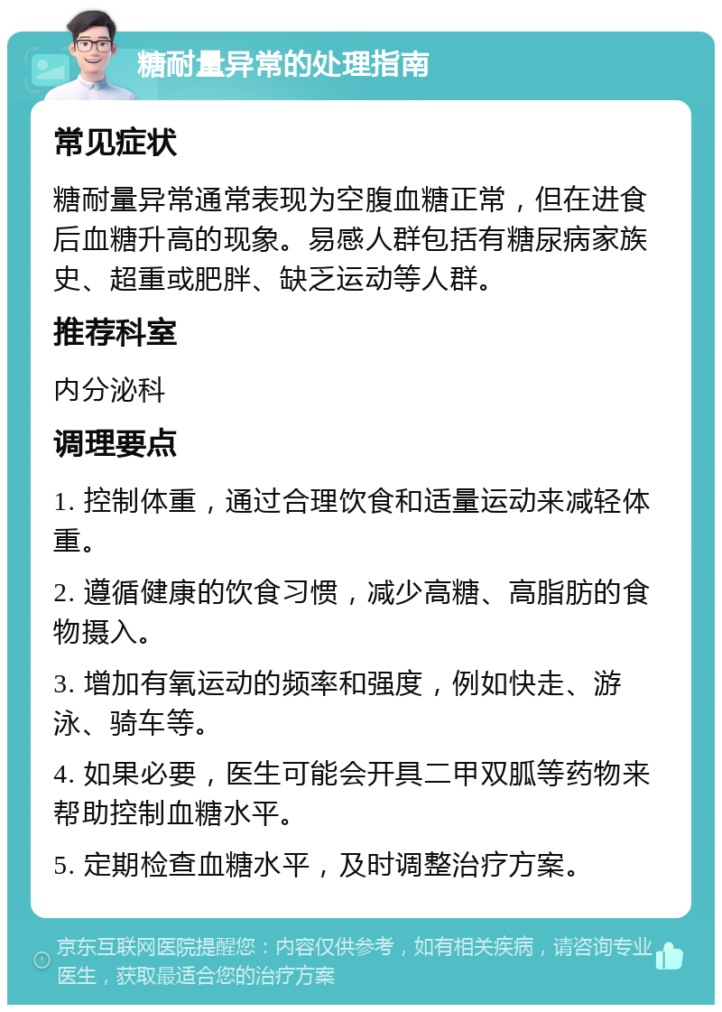 糖耐量异常的处理指南 常见症状 糖耐量异常通常表现为空腹血糖正常，但在进食后血糖升高的现象。易感人群包括有糖尿病家族史、超重或肥胖、缺乏运动等人群。 推荐科室 内分泌科 调理要点 1. 控制体重，通过合理饮食和适量运动来减轻体重。 2. 遵循健康的饮食习惯，减少高糖、高脂肪的食物摄入。 3. 增加有氧运动的频率和强度，例如快走、游泳、骑车等。 4. 如果必要，医生可能会开具二甲双胍等药物来帮助控制血糖水平。 5. 定期检查血糖水平，及时调整治疗方案。