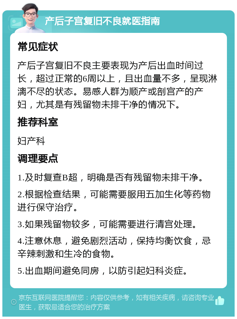 产后子宫复旧不良就医指南 常见症状 产后子宫复旧不良主要表现为产后出血时间过长，超过正常的6周以上，且出血量不多，呈现淋漓不尽的状态。易感人群为顺产或剖宫产的产妇，尤其是有残留物未排干净的情况下。 推荐科室 妇产科 调理要点 1.及时复查B超，明确是否有残留物未排干净。 2.根据检查结果，可能需要服用五加生化等药物进行保守治疗。 3.如果残留物较多，可能需要进行清宫处理。 4.注意休息，避免剧烈活动，保持均衡饮食，忌辛辣刺激和生冷的食物。 5.出血期间避免同房，以防引起妇科炎症。