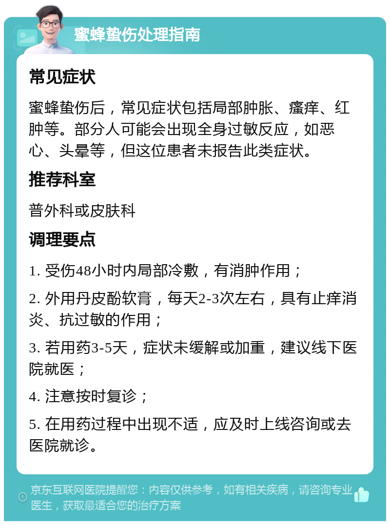 蜜蜂蛰伤处理指南 常见症状 蜜蜂蛰伤后，常见症状包括局部肿胀、瘙痒、红肿等。部分人可能会出现全身过敏反应，如恶心、头晕等，但这位患者未报告此类症状。 推荐科室 普外科或皮肤科 调理要点 1. 受伤48小时内局部冷敷，有消肿作用； 2. 外用丹皮酚软膏，每天2-3次左右，具有止痒消炎、抗过敏的作用； 3. 若用药3-5天，症状未缓解或加重，建议线下医院就医； 4. 注意按时复诊； 5. 在用药过程中出现不适，应及时上线咨询或去医院就诊。