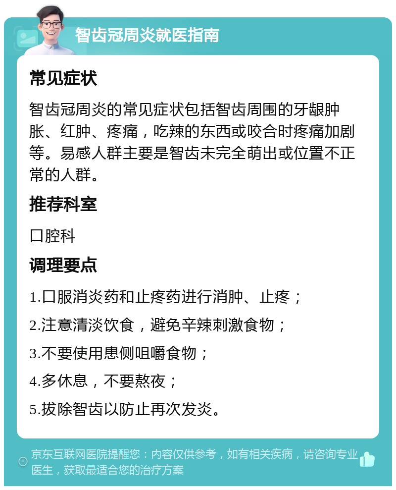 智齿冠周炎就医指南 常见症状 智齿冠周炎的常见症状包括智齿周围的牙龈肿胀、红肿、疼痛，吃辣的东西或咬合时疼痛加剧等。易感人群主要是智齿未完全萌出或位置不正常的人群。 推荐科室 口腔科 调理要点 1.口服消炎药和止疼药进行消肿、止疼； 2.注意清淡饮食，避免辛辣刺激食物； 3.不要使用患侧咀嚼食物； 4.多休息，不要熬夜； 5.拔除智齿以防止再次发炎。