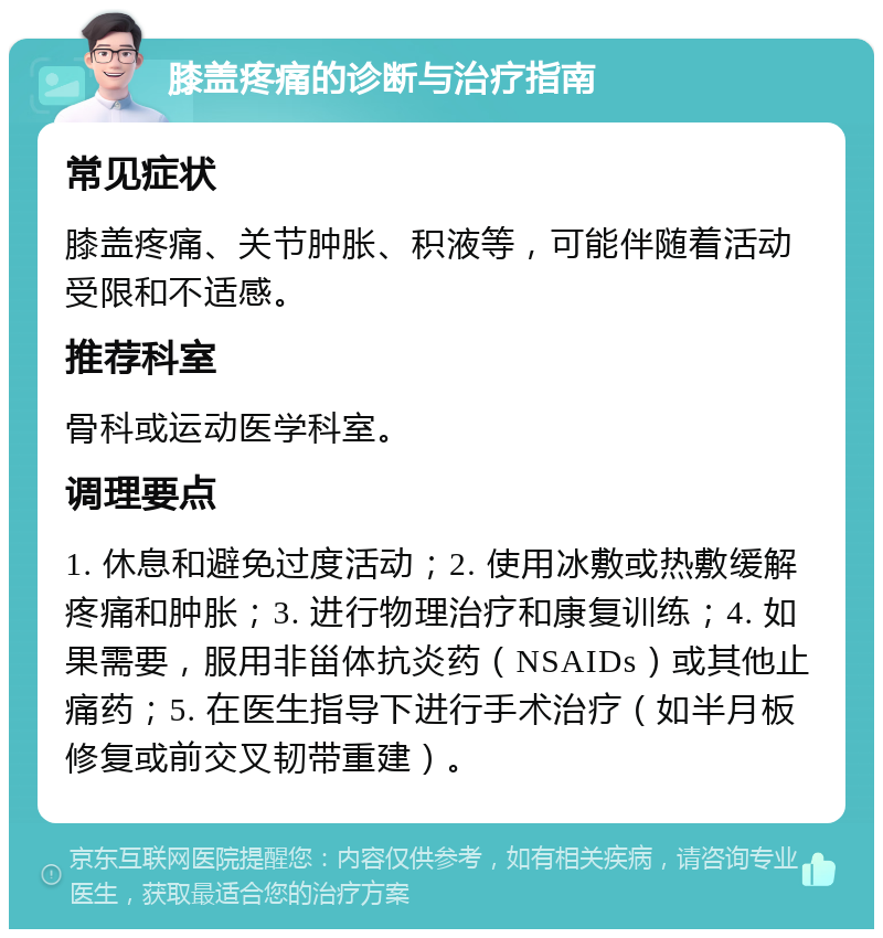 膝盖疼痛的诊断与治疗指南 常见症状 膝盖疼痛、关节肿胀、积液等，可能伴随着活动受限和不适感。 推荐科室 骨科或运动医学科室。 调理要点 1. 休息和避免过度活动；2. 使用冰敷或热敷缓解疼痛和肿胀；3. 进行物理治疗和康复训练；4. 如果需要，服用非甾体抗炎药（NSAIDs）或其他止痛药；5. 在医生指导下进行手术治疗（如半月板修复或前交叉韧带重建）。