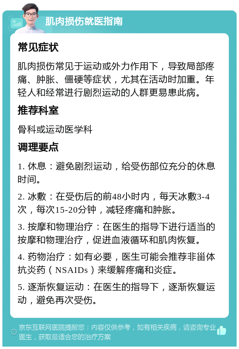 肌肉损伤就医指南 常见症状 肌肉损伤常见于运动或外力作用下，导致局部疼痛、肿胀、僵硬等症状，尤其在活动时加重。年轻人和经常进行剧烈运动的人群更易患此病。 推荐科室 骨科或运动医学科 调理要点 1. 休息：避免剧烈运动，给受伤部位充分的休息时间。 2. 冰敷：在受伤后的前48小时内，每天冰敷3-4次，每次15-20分钟，减轻疼痛和肿胀。 3. 按摩和物理治疗：在医生的指导下进行适当的按摩和物理治疗，促进血液循环和肌肉恢复。 4. 药物治疗：如有必要，医生可能会推荐非甾体抗炎药（NSAIDs）来缓解疼痛和炎症。 5. 逐渐恢复运动：在医生的指导下，逐渐恢复运动，避免再次受伤。