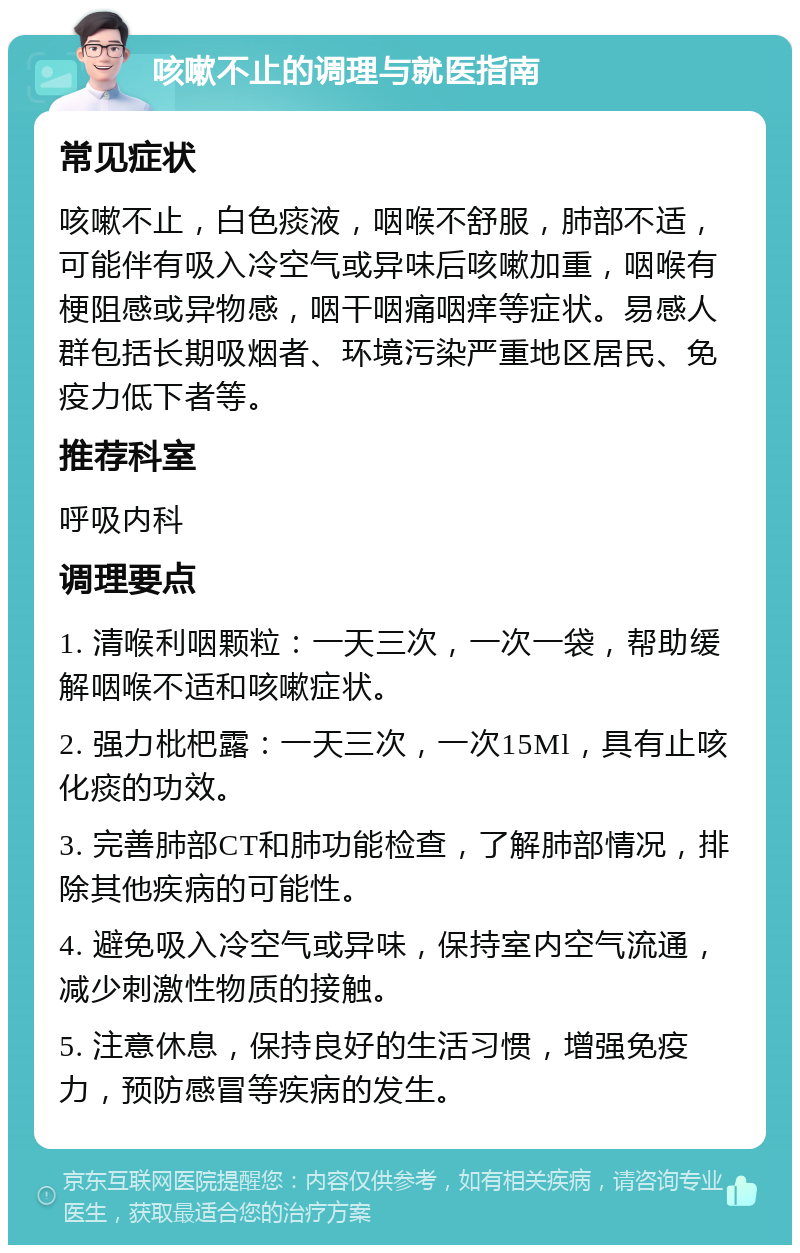 咳嗽不止的调理与就医指南 常见症状 咳嗽不止，白色痰液，咽喉不舒服，肺部不适，可能伴有吸入冷空气或异味后咳嗽加重，咽喉有梗阻感或异物感，咽干咽痛咽痒等症状。易感人群包括长期吸烟者、环境污染严重地区居民、免疫力低下者等。 推荐科室 呼吸内科 调理要点 1. 清喉利咽颗粒：一天三次，一次一袋，帮助缓解咽喉不适和咳嗽症状。 2. 强力枇杷露：一天三次，一次15Ml，具有止咳化痰的功效。 3. 完善肺部CT和肺功能检查，了解肺部情况，排除其他疾病的可能性。 4. 避免吸入冷空气或异味，保持室内空气流通，减少刺激性物质的接触。 5. 注意休息，保持良好的生活习惯，增强免疫力，预防感冒等疾病的发生。