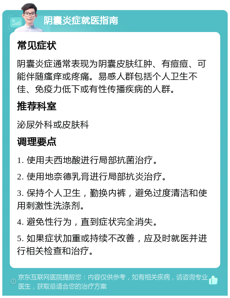 阴囊炎症就医指南 常见症状 阴囊炎症通常表现为阴囊皮肤红肿、有痘痘、可能伴随瘙痒或疼痛。易感人群包括个人卫生不佳、免疫力低下或有性传播疾病的人群。 推荐科室 泌尿外科或皮肤科 调理要点 1. 使用夫西地酸进行局部抗菌治疗。 2. 使用地奈德乳膏进行局部抗炎治疗。 3. 保持个人卫生，勤换内裤，避免过度清洁和使用刺激性洗涤剂。 4. 避免性行为，直到症状完全消失。 5. 如果症状加重或持续不改善，应及时就医并进行相关检查和治疗。