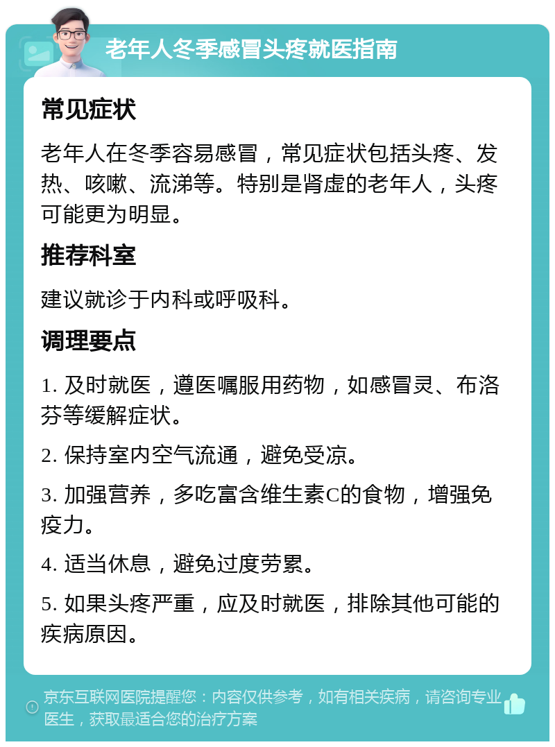 老年人冬季感冒头疼就医指南 常见症状 老年人在冬季容易感冒，常见症状包括头疼、发热、咳嗽、流涕等。特别是肾虚的老年人，头疼可能更为明显。 推荐科室 建议就诊于内科或呼吸科。 调理要点 1. 及时就医，遵医嘱服用药物，如感冒灵、布洛芬等缓解症状。 2. 保持室内空气流通，避免受凉。 3. 加强营养，多吃富含维生素C的食物，增强免疫力。 4. 适当休息，避免过度劳累。 5. 如果头疼严重，应及时就医，排除其他可能的疾病原因。