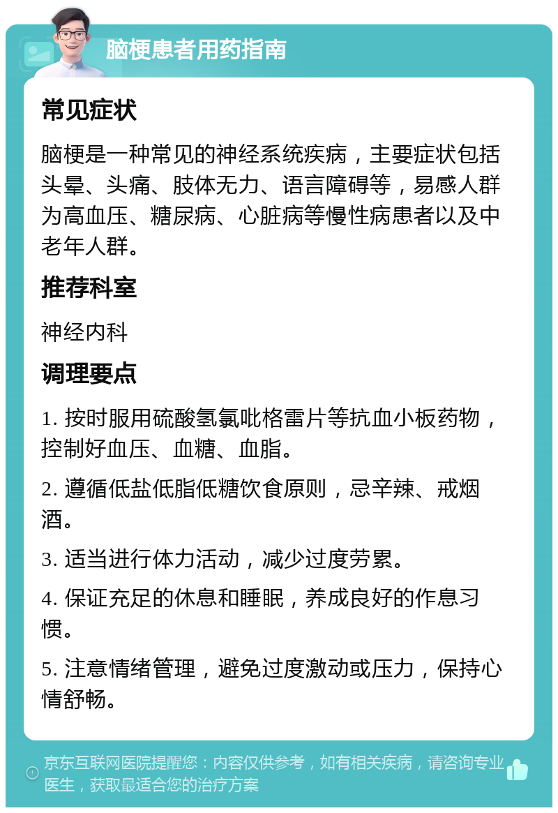 脑梗患者用药指南 常见症状 脑梗是一种常见的神经系统疾病，主要症状包括头晕、头痛、肢体无力、语言障碍等，易感人群为高血压、糖尿病、心脏病等慢性病患者以及中老年人群。 推荐科室 神经内科 调理要点 1. 按时服用硫酸氢氯吡格雷片等抗血小板药物，控制好血压、血糖、血脂。 2. 遵循低盐低脂低糖饮食原则，忌辛辣、戒烟酒。 3. 适当进行体力活动，减少过度劳累。 4. 保证充足的休息和睡眠，养成良好的作息习惯。 5. 注意情绪管理，避免过度激动或压力，保持心情舒畅。