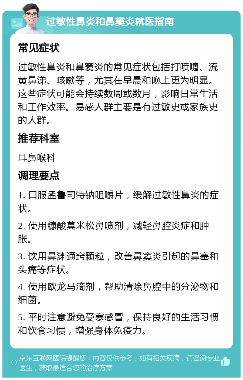 过敏性鼻炎和鼻窦炎就医指南 常见症状 过敏性鼻炎和鼻窦炎的常见症状包括打喷嚏、流黄鼻涕、咳嗽等，尤其在早晨和晚上更为明显。这些症状可能会持续数周或数月，影响日常生活和工作效率。易感人群主要是有过敏史或家族史的人群。 推荐科室 耳鼻喉科 调理要点 1. 口服孟鲁司特钠咀嚼片，缓解过敏性鼻炎的症状。 2. 使用糠酸莫米松鼻喷剂，减轻鼻腔炎症和肿胀。 3. 饮用鼻渊通窍颗粒，改善鼻窦炎引起的鼻塞和头痛等症状。 4. 使用欧龙马滴剂，帮助清除鼻腔中的分泌物和细菌。 5. 平时注意避免受寒感冒，保持良好的生活习惯和饮食习惯，增强身体免疫力。