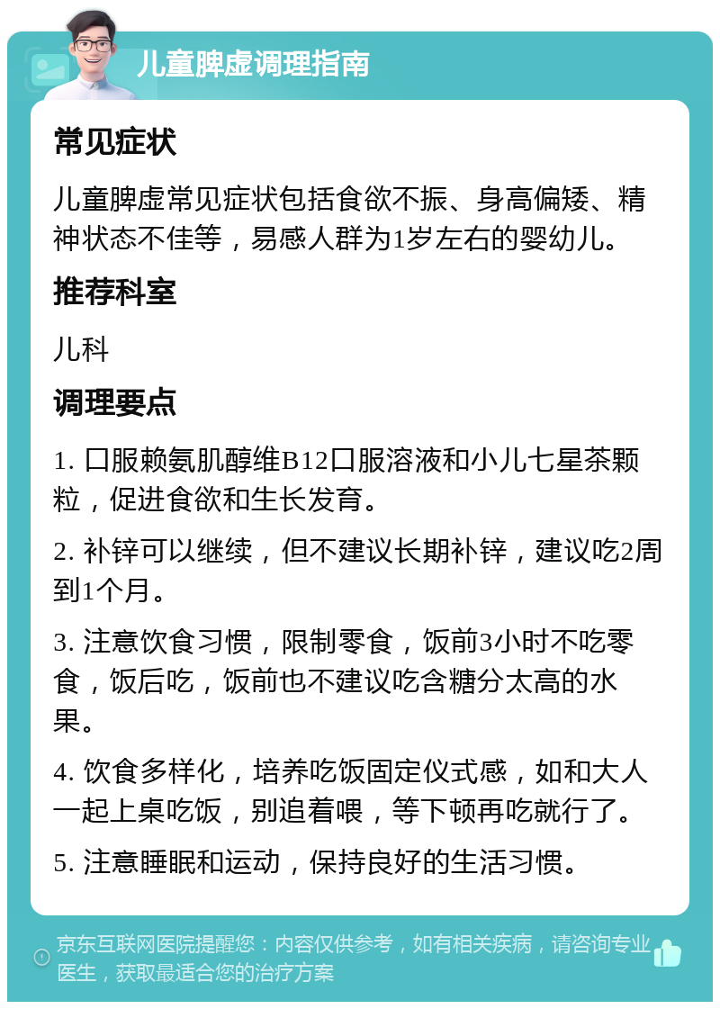 儿童脾虚调理指南 常见症状 儿童脾虚常见症状包括食欲不振、身高偏矮、精神状态不佳等，易感人群为1岁左右的婴幼儿。 推荐科室 儿科 调理要点 1. 口服赖氨肌醇维B12口服溶液和小儿七星茶颗粒，促进食欲和生长发育。 2. 补锌可以继续，但不建议长期补锌，建议吃2周到1个月。 3. 注意饮食习惯，限制零食，饭前3小时不吃零食，饭后吃，饭前也不建议吃含糖分太高的水果。 4. 饮食多样化，培养吃饭固定仪式感，如和大人一起上桌吃饭，别追着喂，等下顿再吃就行了。 5. 注意睡眠和运动，保持良好的生活习惯。