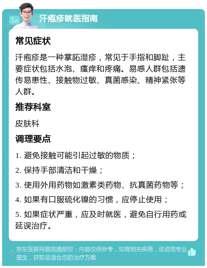 汗疱疹就医指南 常见症状 汗疱疹是一种掌跖湿疹，常见于手指和脚趾，主要症状包括水泡、瘙痒和疼痛。易感人群包括遗传易患性、接触物过敏、真菌感染、精神紧张等人群。 推荐科室 皮肤科 调理要点 1. 避免接触可能引起过敏的物质； 2. 保持手部清洁和干燥； 3. 使用外用药物如激素类药物、抗真菌药物等； 4. 如果有口服硫化镍的习惯，应停止使用； 5. 如果症状严重，应及时就医，避免自行用药或延误治疗。