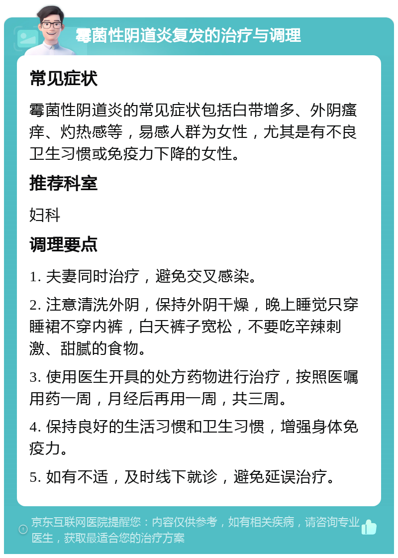 霉菌性阴道炎复发的治疗与调理 常见症状 霉菌性阴道炎的常见症状包括白带增多、外阴瘙痒、灼热感等，易感人群为女性，尤其是有不良卫生习惯或免疫力下降的女性。 推荐科室 妇科 调理要点 1. 夫妻同时治疗，避免交叉感染。 2. 注意清洗外阴，保持外阴干燥，晚上睡觉只穿睡裙不穿内裤，白天裤子宽松，不要吃辛辣刺激、甜腻的食物。 3. 使用医生开具的处方药物进行治疗，按照医嘱用药一周，月经后再用一周，共三周。 4. 保持良好的生活习惯和卫生习惯，增强身体免疫力。 5. 如有不适，及时线下就诊，避免延误治疗。