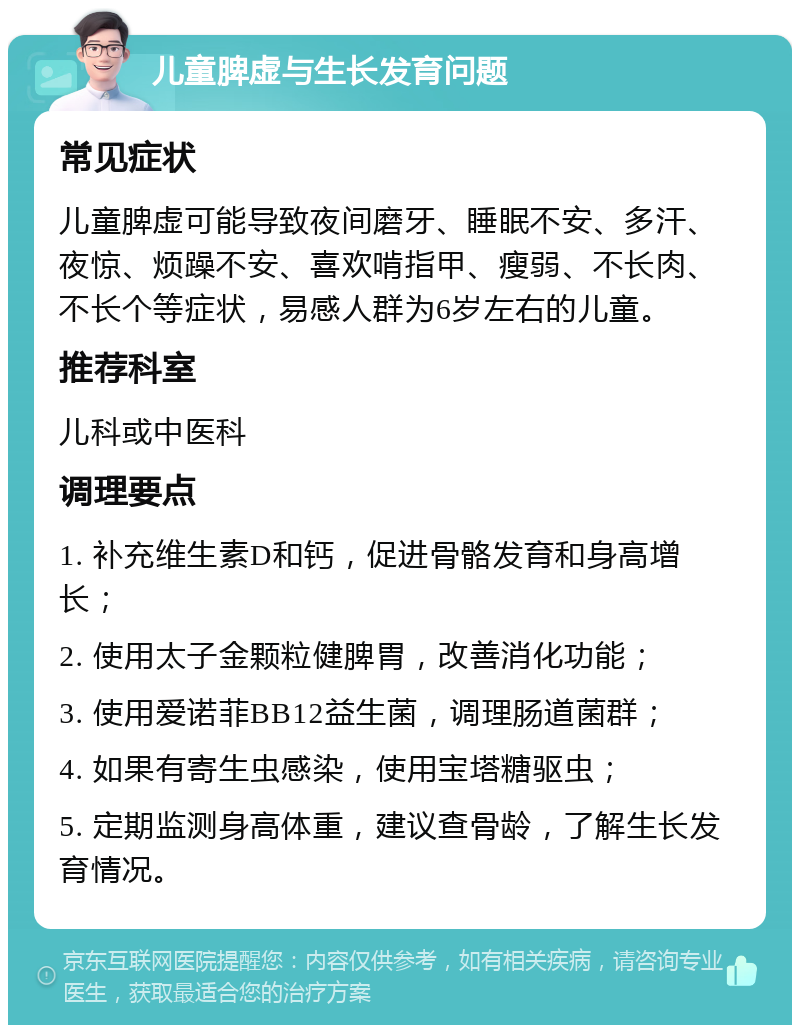 儿童脾虚与生长发育问题 常见症状 儿童脾虚可能导致夜间磨牙、睡眠不安、多汗、夜惊、烦躁不安、喜欢啃指甲、瘦弱、不长肉、不长个等症状，易感人群为6岁左右的儿童。 推荐科室 儿科或中医科 调理要点 1. 补充维生素D和钙，促进骨骼发育和身高增长； 2. 使用太子金颗粒健脾胃，改善消化功能； 3. 使用爱诺菲BB12益生菌，调理肠道菌群； 4. 如果有寄生虫感染，使用宝塔糖驱虫； 5. 定期监测身高体重，建议查骨龄，了解生长发育情况。