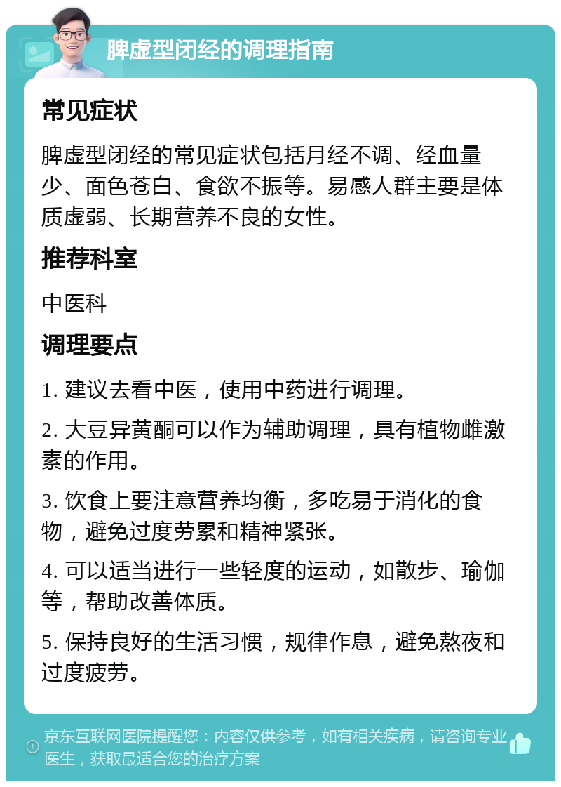 脾虚型闭经的调理指南 常见症状 脾虚型闭经的常见症状包括月经不调、经血量少、面色苍白、食欲不振等。易感人群主要是体质虚弱、长期营养不良的女性。 推荐科室 中医科 调理要点 1. 建议去看中医，使用中药进行调理。 2. 大豆异黄酮可以作为辅助调理，具有植物雌激素的作用。 3. 饮食上要注意营养均衡，多吃易于消化的食物，避免过度劳累和精神紧张。 4. 可以适当进行一些轻度的运动，如散步、瑜伽等，帮助改善体质。 5. 保持良好的生活习惯，规律作息，避免熬夜和过度疲劳。