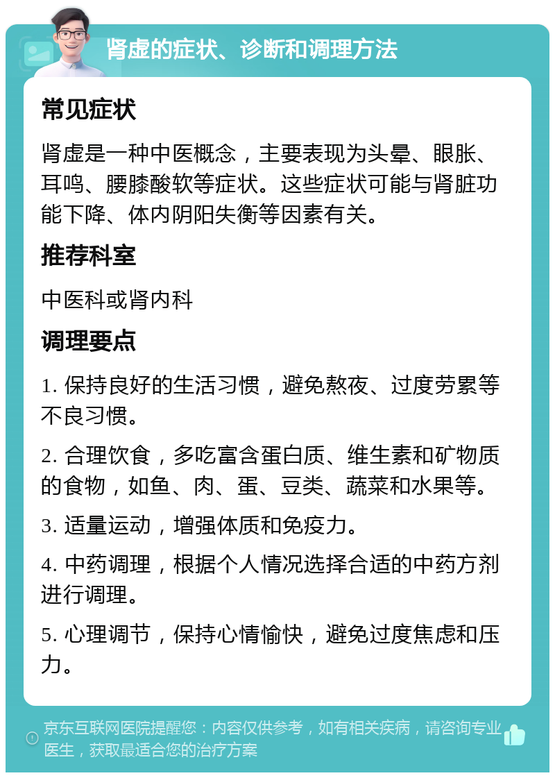 肾虚的症状、诊断和调理方法 常见症状 肾虚是一种中医概念，主要表现为头晕、眼胀、耳鸣、腰膝酸软等症状。这些症状可能与肾脏功能下降、体内阴阳失衡等因素有关。 推荐科室 中医科或肾内科 调理要点 1. 保持良好的生活习惯，避免熬夜、过度劳累等不良习惯。 2. 合理饮食，多吃富含蛋白质、维生素和矿物质的食物，如鱼、肉、蛋、豆类、蔬菜和水果等。 3. 适量运动，增强体质和免疫力。 4. 中药调理，根据个人情况选择合适的中药方剂进行调理。 5. 心理调节，保持心情愉快，避免过度焦虑和压力。