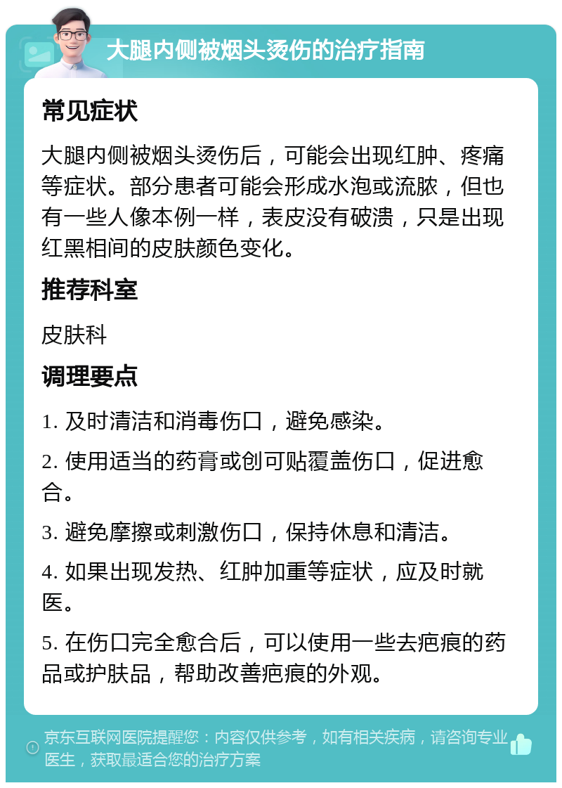 大腿内侧被烟头烫伤的治疗指南 常见症状 大腿内侧被烟头烫伤后，可能会出现红肿、疼痛等症状。部分患者可能会形成水泡或流脓，但也有一些人像本例一样，表皮没有破溃，只是出现红黑相间的皮肤颜色变化。 推荐科室 皮肤科 调理要点 1. 及时清洁和消毒伤口，避免感染。 2. 使用适当的药膏或创可贴覆盖伤口，促进愈合。 3. 避免摩擦或刺激伤口，保持休息和清洁。 4. 如果出现发热、红肿加重等症状，应及时就医。 5. 在伤口完全愈合后，可以使用一些去疤痕的药品或护肤品，帮助改善疤痕的外观。