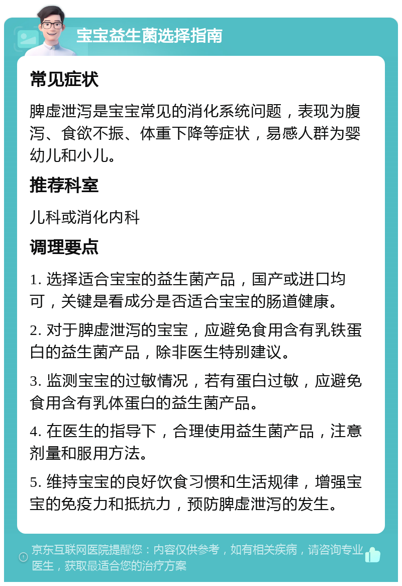 宝宝益生菌选择指南 常见症状 脾虚泄泻是宝宝常见的消化系统问题，表现为腹泻、食欲不振、体重下降等症状，易感人群为婴幼儿和小儿。 推荐科室 儿科或消化内科 调理要点 1. 选择适合宝宝的益生菌产品，国产或进口均可，关键是看成分是否适合宝宝的肠道健康。 2. 对于脾虚泄泻的宝宝，应避免食用含有乳铁蛋白的益生菌产品，除非医生特别建议。 3. 监测宝宝的过敏情况，若有蛋白过敏，应避免食用含有乳体蛋白的益生菌产品。 4. 在医生的指导下，合理使用益生菌产品，注意剂量和服用方法。 5. 维持宝宝的良好饮食习惯和生活规律，增强宝宝的免疫力和抵抗力，预防脾虚泄泻的发生。