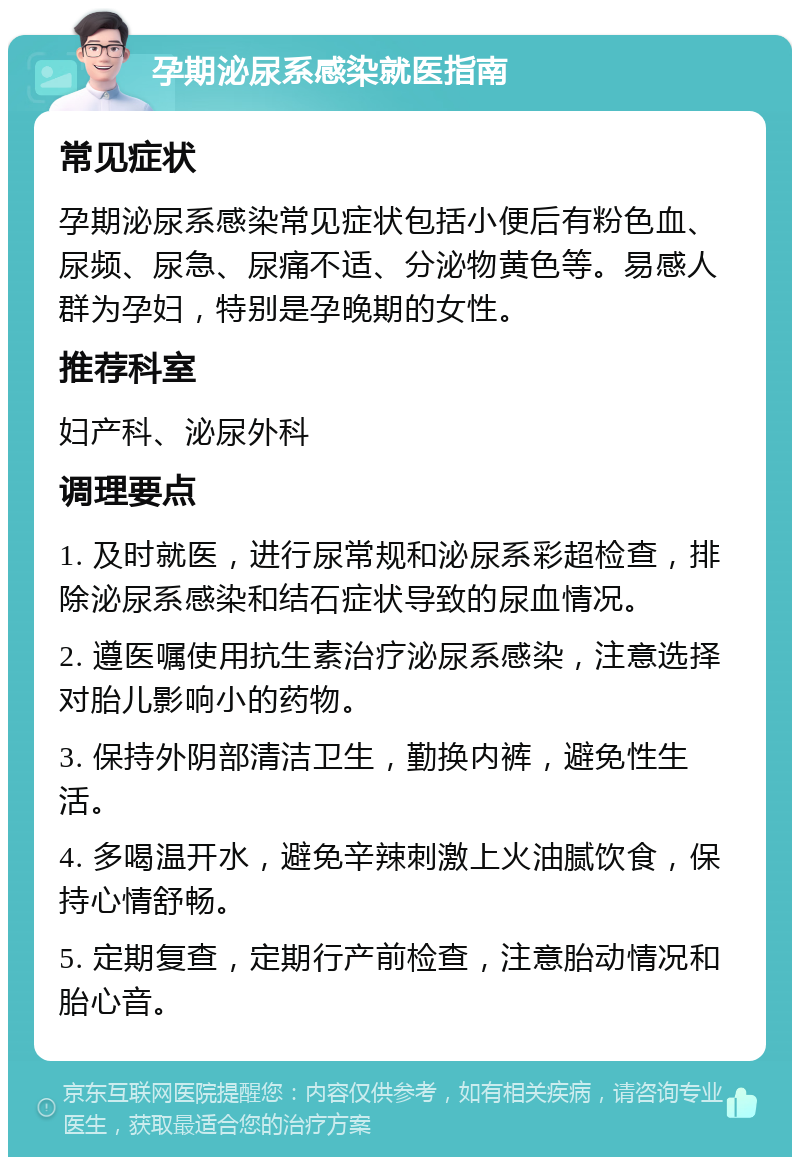 孕期泌尿系感染就医指南 常见症状 孕期泌尿系感染常见症状包括小便后有粉色血、尿频、尿急、尿痛不适、分泌物黄色等。易感人群为孕妇，特别是孕晚期的女性。 推荐科室 妇产科、泌尿外科 调理要点 1. 及时就医，进行尿常规和泌尿系彩超检查，排除泌尿系感染和结石症状导致的尿血情况。 2. 遵医嘱使用抗生素治疗泌尿系感染，注意选择对胎儿影响小的药物。 3. 保持外阴部清洁卫生，勤换内裤，避免性生活。 4. 多喝温开水，避免辛辣刺激上火油腻饮食，保持心情舒畅。 5. 定期复查，定期行产前检查，注意胎动情况和胎心音。